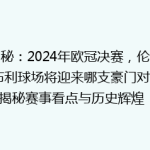 揭秘：2024年欧冠决赛，伦敦温布利球场将迎来哪支豪门对决？揭秘赛事看点与历史辉煌！