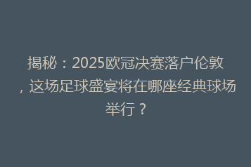 揭秘：2025欧冠决赛落户伦敦，这场足球盛宴将在哪座经典球场举行？
