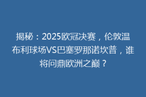 揭秘：2025欧冠决赛，伦敦温布利球场VS巴塞罗那诺坎普，谁将问鼎欧洲之巅？