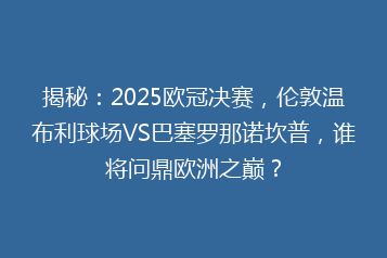 揭秘:2025欧冠决赛,伦敦温布利球场VS巴塞罗那诺坎普,谁将问鼎欧洲之巅?