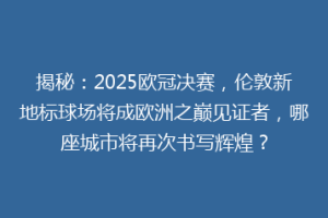 揭秘：2025欧冠决赛，伦敦新地标球场将成欧洲之巅见证者，哪座城市将再次书写辉煌？