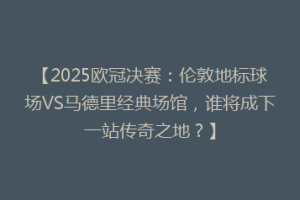 【2025欧冠决赛：伦敦地标球场VS马德里经典场馆，谁将成下一站传奇之地？】