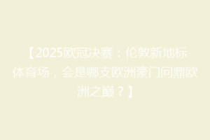 【2025欧冠决赛：伦敦新地标体育场，会是哪支欧洲豪门问鼎欧洲之巅？】