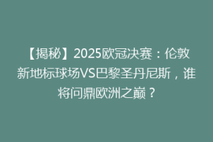 【揭秘】2025欧冠决赛：伦敦新地标球场VS巴黎圣丹尼斯，谁将问鼎欧洲之巅？