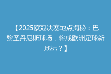【2025欧冠决赛地点揭秘:巴黎圣丹尼斯球场,将成欧洲足球新地标?】