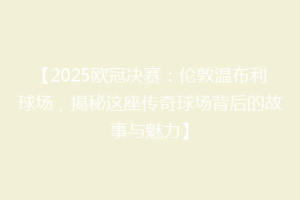 【2025欧冠决赛：伦敦温布利球场，揭秘这座传奇球场背后的故事与魅力】