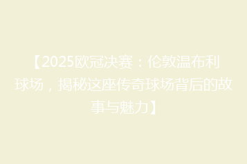 【2025欧冠决赛:伦敦温布利球场,揭秘这座传奇球场背后的故事与魅力】
