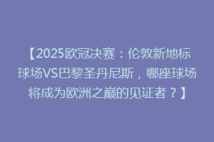 【2025欧冠决赛：伦敦新地标球场VS巴黎圣丹尼斯，哪座球场将成为欧洲之巅的见证者？】