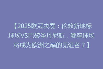 【2025欧冠决赛:伦敦新地标球场VS巴黎圣丹尼斯,哪座球场将成为欧洲之巅的见证者?】