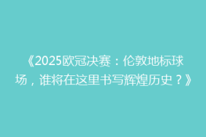 《2025欧冠决赛：伦敦地标球场，谁将在这里书写辉煌历史？》