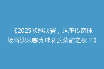 《2025欧冠决赛,这座传奇球场将迎来哪支球队的荣耀之夜?》