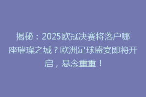 揭秘：2025欧冠决赛将落户哪座璀璨之城？欧洲足球盛宴即将开启，悬念重重！