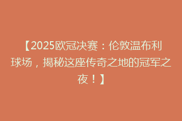 【2025欧冠决赛:伦敦温布利球场,揭秘这座传奇之地的冠军之夜!】