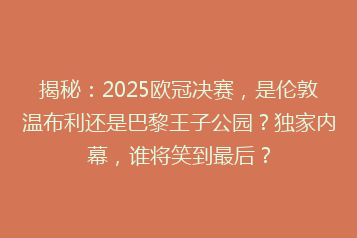 揭秘:2025欧冠决赛,是伦敦温布利还是巴黎王子公园?独家内幕,谁将笑到最后?