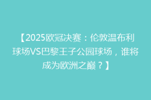 【2025欧冠决赛：伦敦温布利球场VS巴黎王子公园球场，谁将成为欧洲之巅？】