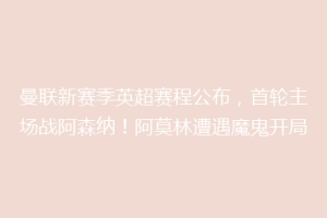 曼联新赛季英超赛程公布，首轮主场战阿森纳！阿莫林遭遇魔鬼开局