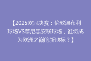 【2025欧冠决赛：伦敦温布利球场VS慕尼黑安联球场，谁将成为欧洲之巅的新地标？】